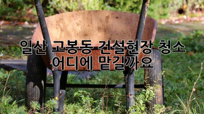 일산 고봉동 건설현장 청소, 어디에 맡길까요?
